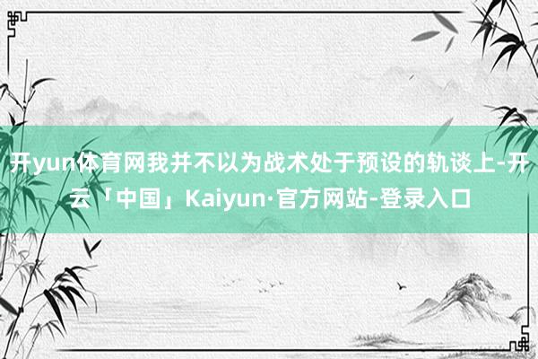 开yun体育网我并不以为战术处于预设的轨谈上-开云「中国」Kaiyun·官方网站-登录入口
