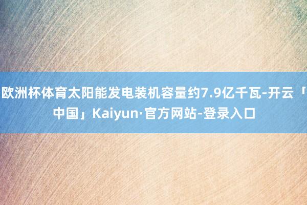 欧洲杯体育太阳能发电装机容量约7.9亿千瓦-开云「中国」Kaiyun·官方网站-登录入口