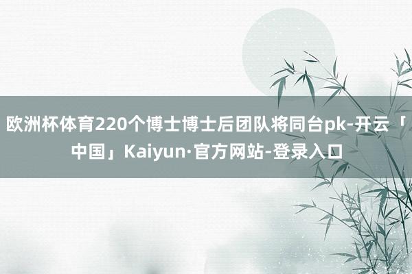 欧洲杯体育220个博士博士后团队将同台pk-开云「中国」Kaiyun·官方网站-登录入口