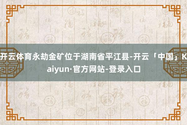 开云体育永劫金矿位于湖南省平江县-开云「中国」Kaiyun·官方网站-登录入口