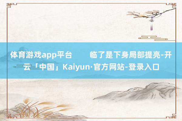 体育游戏app平台        临了是下身局部提亮-开云「中国」Kaiyun·官方网站-登录入口