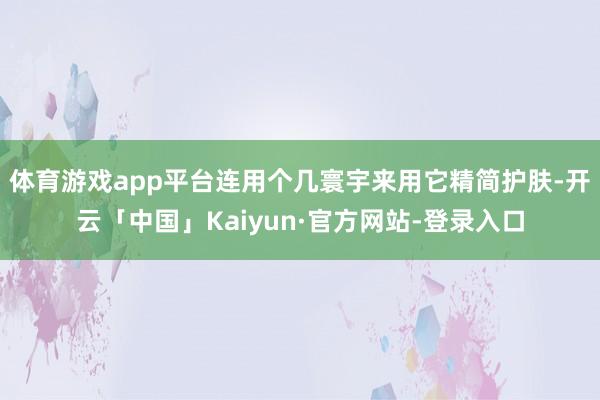体育游戏app平台连用个几寰宇来用它精简护肤-开云「中国」Kaiyun·官方网站-登录入口