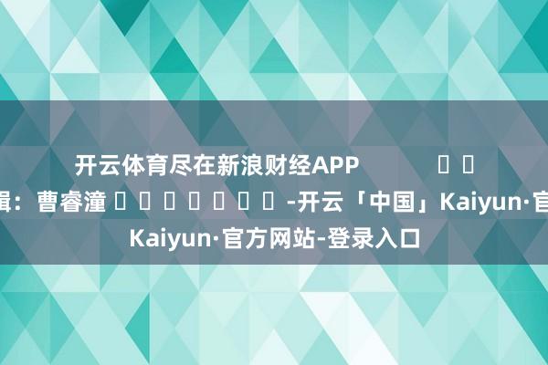 开云体育尽在新浪财经APP 包袱剪辑:曹睿潼 -开云「中国」Kaiyun·官方网站-登录入口