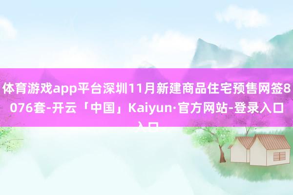 体育游戏app平台深圳11月新建商品住宅预售网签8076套-开云「中国」Kaiyun·官方网站-登录入口