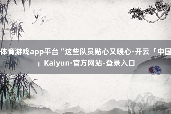 体育游戏app平台“这些队员贴心又暖心-开云「中国」Kaiyun·官方网站-登录入口
