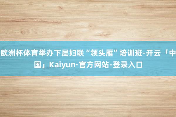 欧洲杯体育举办下层妇联“领头雁”培训班-开云「中国」Kaiyun·官方网站-登录入口