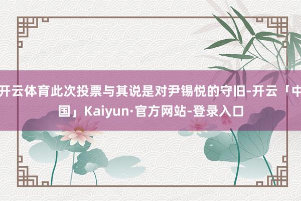 开云体育此次投票与其说是对尹锡悦的守旧-开云「中国」Kaiyun·官方网站-登录入口