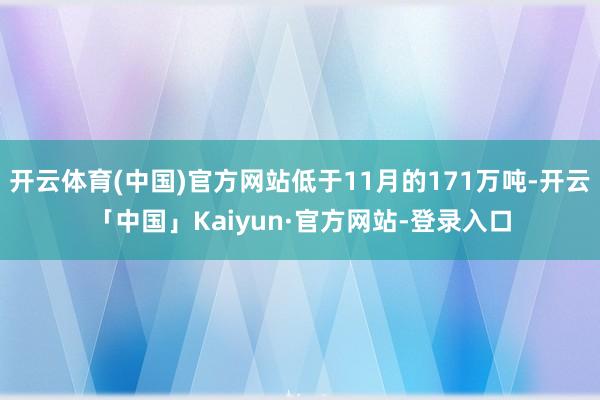 开云体育(中国)官方网站低于11月的171万吨-开云「中国」Kaiyun·官方网站-登录入口