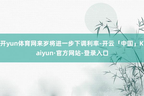 开yun体育网来岁将进一步下调利率-开云「中国」Kaiyun·官方网站-登录入口