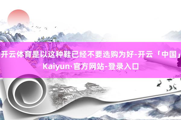 开云体育是以这种鞋已经不要选购为好-开云「中国」Kaiyun·官方网站-登录入口