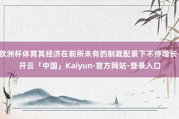 欧洲杯体育其经济在前所未有的制裁配景下不停增长-开云「中国」Kaiyun·官方网站-登录入口
