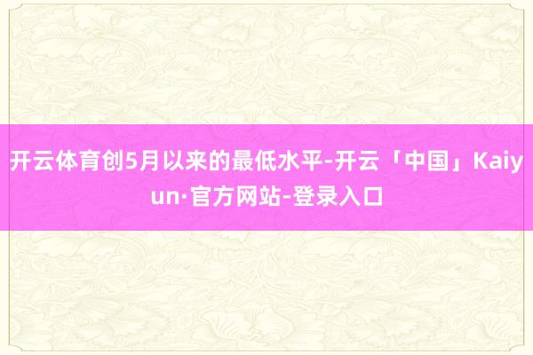 开云体育创5月以来的最低水平-开云「中国」Kaiyun·官方网站-登录入口