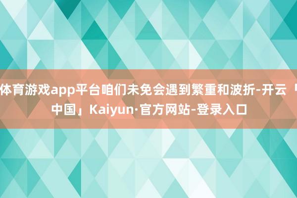 体育游戏app平台咱们未免会遇到繁重和波折-开云「中国」Kaiyun·官方网站-登录入口