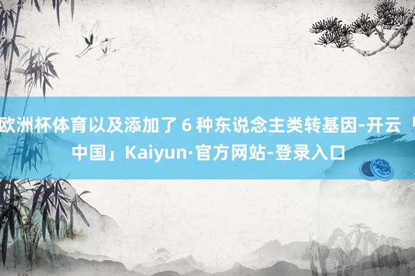 欧洲杯体育以及添加了６种东说念主类转基因-开云「中国」Kaiyun·官方网站-登录入口