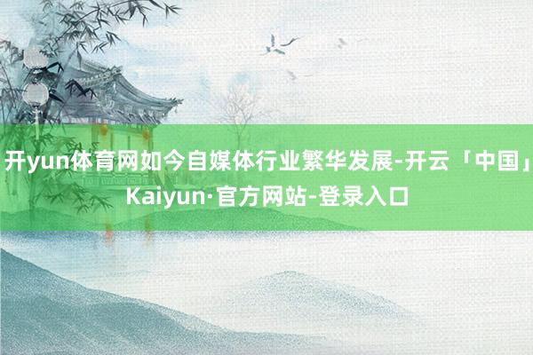 开yun体育网如今自媒体行业繁华发展-开云「中国」Kaiyun·官方网站-登录入口