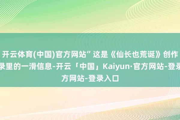 开云体育(中国)官方网站”这是《仙长也荒诞》创作备忘录里的一滑信息-开云「中国」Kaiyun·官方网站-登录入口