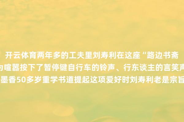 开云体育两年多的工夫里刘寿利在这座“路边书斋”为正经找到了栖息地为喧嚣按下了暂停键自行车的铃声、行东谈主的言笑声化作了他笔卑劣淌的墨香50多岁重学书道提起这项爱好时刘寿利老是宗旨详情：“我是书道爱好者从小到大一直可爱我莫得师父这仅仅一个隧谈的爱好”“书道写进去了就很有敬爱笔画其中自有行径写着写着就入迷了”刘寿利服气“勤能补拙”书桌子上堆叠的宣纸还是累积了厚厚的一摞是他物换星移熏陶的解释在尝试过多种字体后他最寄望于结构严谨的楷体可以将他的满腔热忱融入整皆齐截的笔画之中在宁静与规律中创造全新的全国谈到对往时有何心愿刘寿利暗意但愿有契机能袭取更专科的学习更深切地团结中国传统书道的内涵与精髓“书道让我的生计更充实也让我更坦然了” 发布于：北京市-开云「中国」Kaiyun·官方网站-登录入口