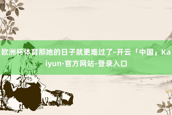 欧洲杯体育那她的日子就更难过了-开云「中国」Kaiyun·官方网站-登录入口