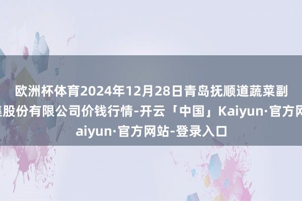 欧洲杯体育2024年12月28日青岛抚顺道蔬菜副食物批发市集股份有限公司价钱行情-开云「中国」Kaiyun·官方网站-登录入口