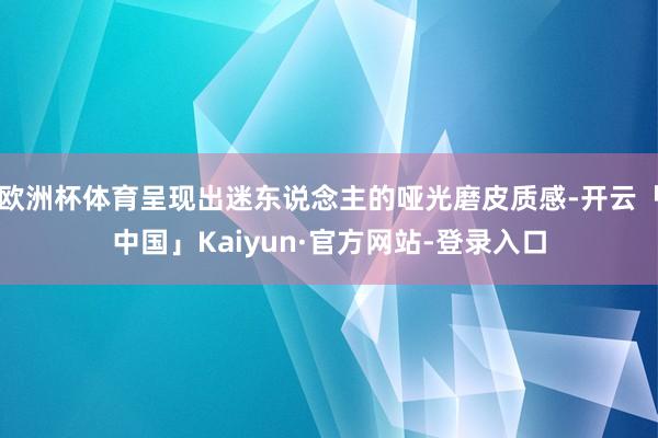 欧洲杯体育呈现出迷东说念主的哑光磨皮质感-开云「中国」Kaiyun·官方网站-登录入口