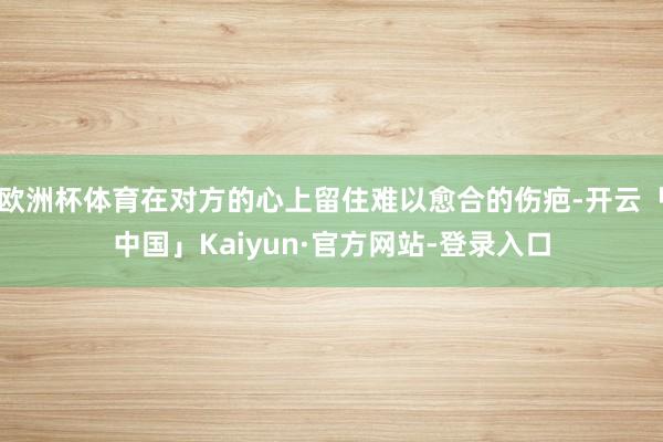 欧洲杯体育在对方的心上留住难以愈合的伤疤-开云「中国」Kaiyun·官方网站-登录入口