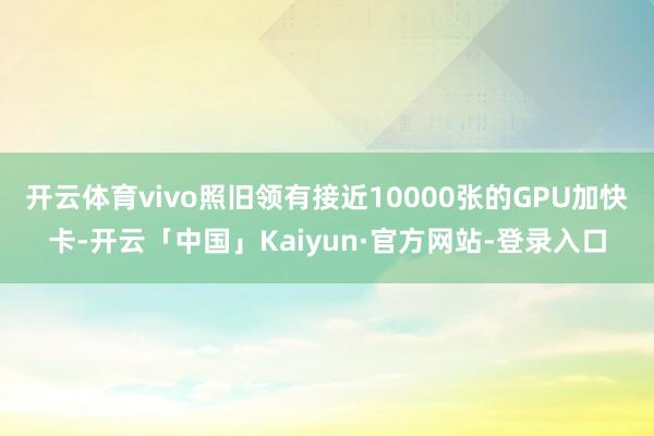 开云体育vivo照旧领有接近10000张的GPU加快卡-开云「中国」Kaiyun·官方网站-登录入口