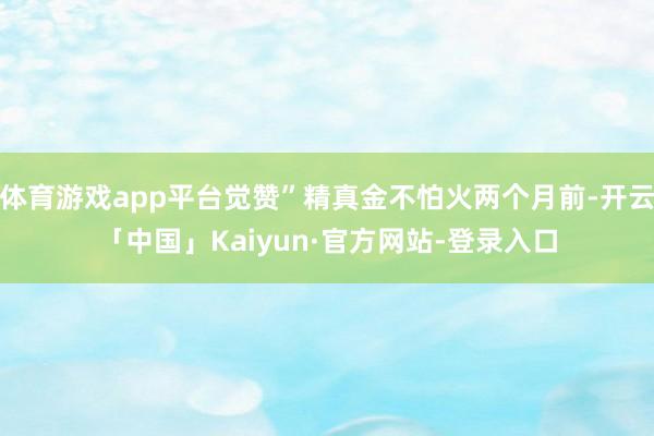 体育游戏app平台觉赞”精真金不怕火两个月前-开云「中国」Kaiyun·官方网站-登录入口