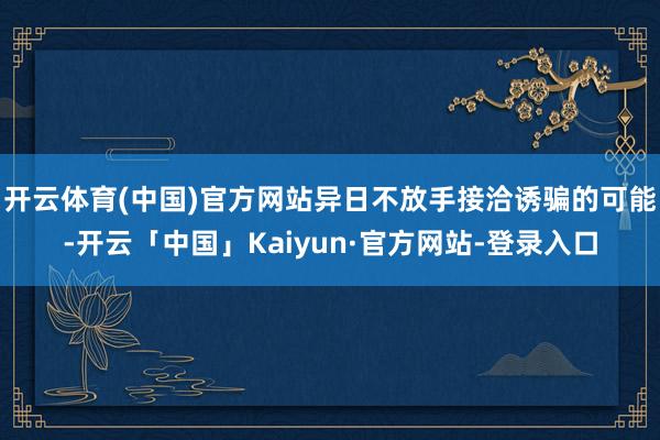开云体育(中国)官方网站异日不放手接洽诱骗的可能-开云「中国」Kaiyun·官方网站-登录入口