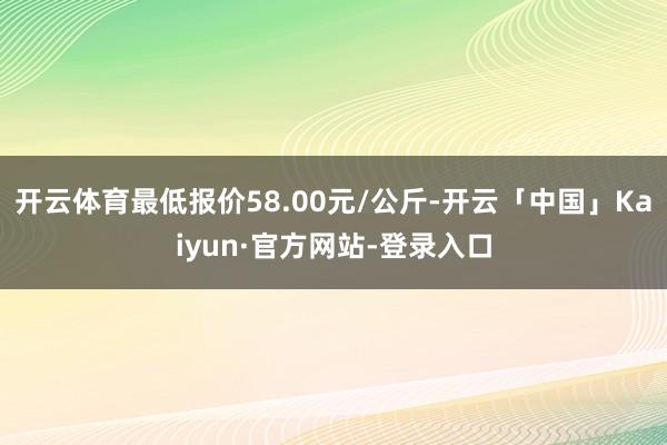 开云体育最低报价58.00元/公斤-开云「中国」Kaiyun·官方网站-登录入口