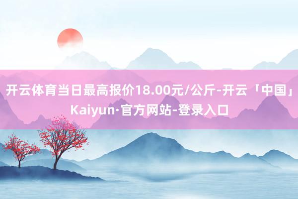 开云体育当日最高报价18.00元/公斤-开云「中国」Kaiyun·官方网站-登录入口