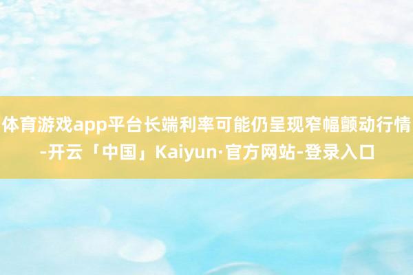 体育游戏app平台长端利率可能仍呈现窄幅颤动行情-开云「中国」Kaiyun·官方网站-登录入口