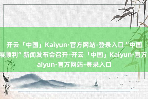 开云「中国」Kaiyun·官方网站-登录入口“中国经济高质料发展顺利”新闻发布会召开-开云「中国」Kaiyun·官方网站-登录入口