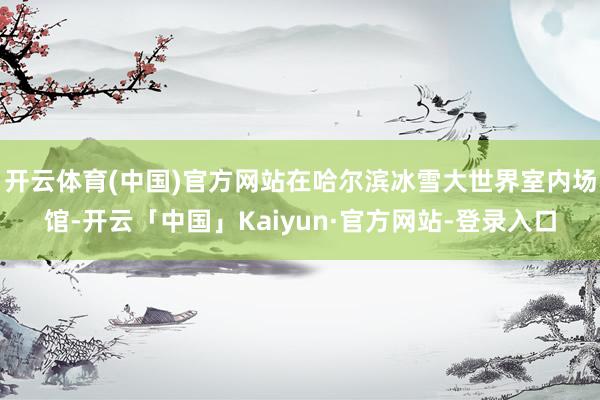 开云体育(中国)官方网站在哈尔滨冰雪大世界室内场馆-开云「中国」Kaiyun·官方网站-登录入口