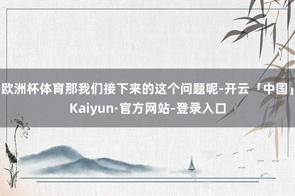 欧洲杯体育那我们接下来的这个问题呢-开云「中国」Kaiyun·官方网站-登录入口