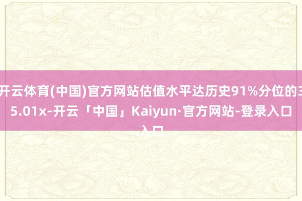 开云体育(中国)官方网站估值水平达历史91%分位的35.01x-开云「中国」Kaiyun·官方网站-登录入口