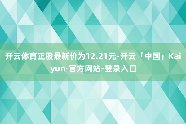 开云体育正股最新价为12.21元-开云「中国」Kaiyun·官方网站-登录入口
