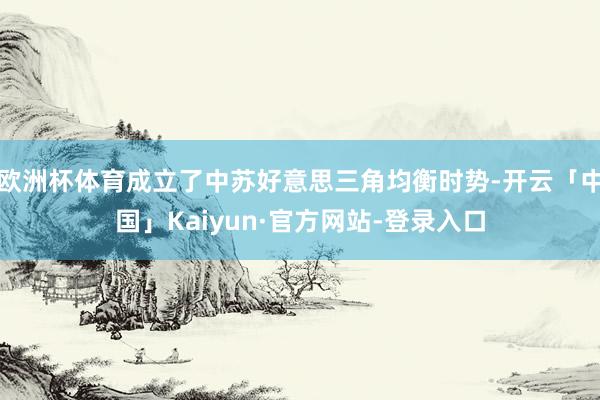 欧洲杯体育成立了中苏好意思三角均衡时势-开云「中国」Kaiyun·官方网站-登录入口