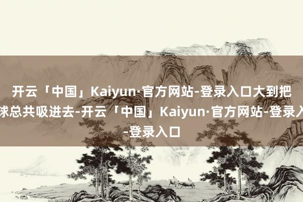 开云「中国」Kaiyun·官方网站-登录入口大到把地球总共吸进去-开云「中国」Kaiyun·官方网站-登录入口