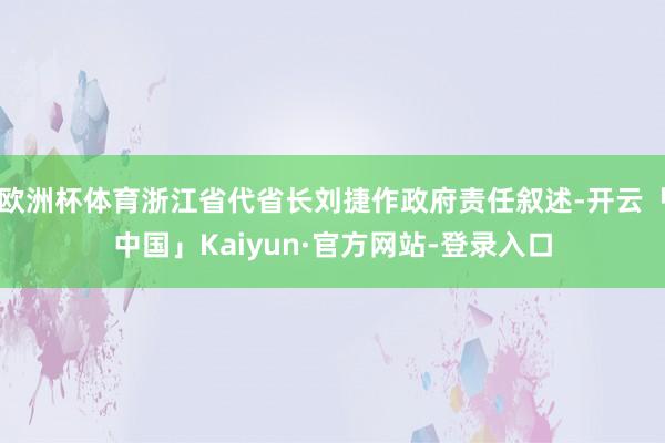 欧洲杯体育浙江省代省长刘捷作政府责任叙述-开云「中国」Kaiyun·官方网站-登录入口