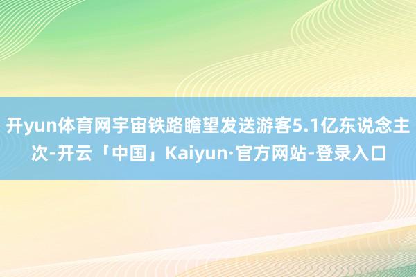 开yun体育网宇宙铁路瞻望发送游客5.1亿东说念主次-开云「中国」Kaiyun·官方网站-登录入口