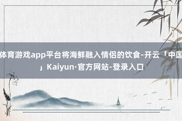 体育游戏app平台将海鲜融入情侣的饮食-开云「中国」Kaiyun·官方网站-登录入口