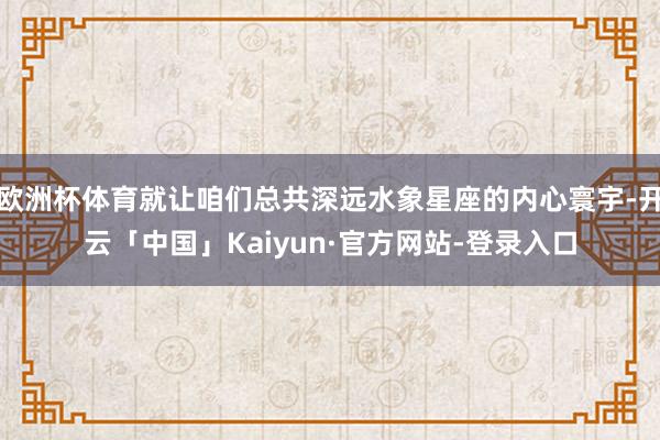欧洲杯体育就让咱们总共深远水象星座的内心寰宇-开云「中国」Kaiyun·官方网站-登录入口