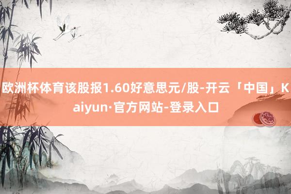 欧洲杯体育该股报1.60好意思元/股-开云「中国」Kaiyun·官方网站-登录入口