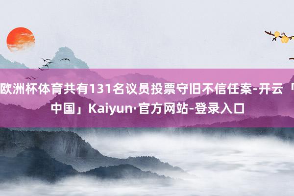 欧洲杯体育共有131名议员投票守旧不信任案-开云「中国」Kaiyun·官方网站-登录入口
