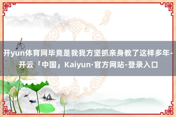 开yun体育网毕竟是我我方坚抓亲身教了这样多年-开云「中国」Kaiyun·官方网站-登录入口