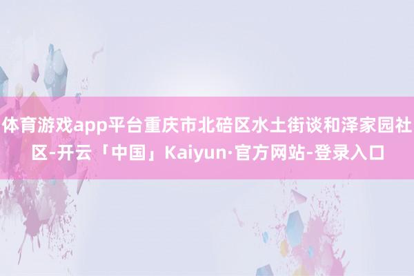 体育游戏app平台重庆市北碚区水土街谈和泽家园社区-开云「中国」Kaiyun·官方网站-登录入口
