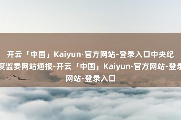 开云「中国」Kaiyun·官方网站-登录入口中央纪委国度监委网站通报-开云「中国」Kaiyun·官方网站-登录入口