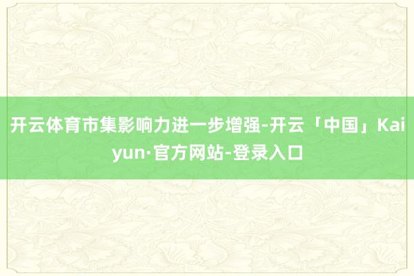 开云体育市集影响力进一步增强-开云「中国」Kaiyun·官方网站-登录入口