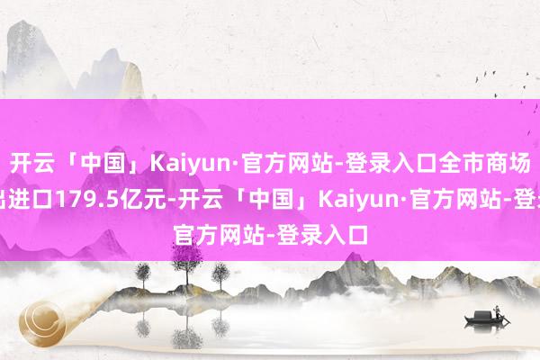 开云「中国」Kaiyun·官方网站-登录入口全市商场采购出进口179.5亿元-开云「中国」Kaiyun·官方网站-登录入口
