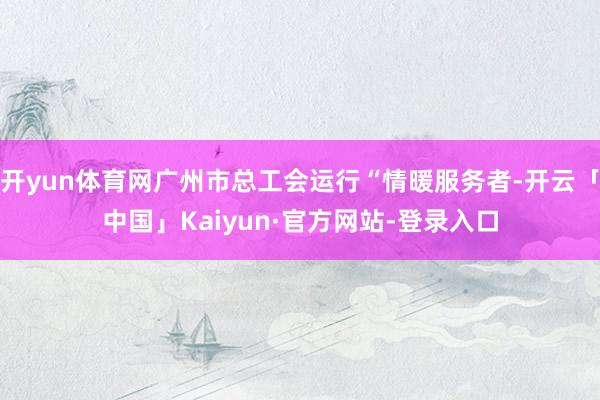 开yun体育网广州市总工会运行“情暖服务者-开云「中国」Kaiyun·官方网站-登录入口